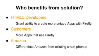Who benefits from solution?
● HTML5 Developers
Grant ability to create more unique Apps with Firefly!
● Customers
More Apps that use Firefly
● Amazon
Differentiate Amazon from existing smart phones
 