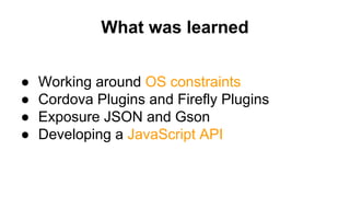 What was learned
● Working around OS constraints
● Cordova Plugins and Firefly Plugins
● Exposure JSON and Gson
● Developing a JavaScript API
 