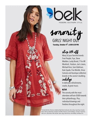 sorority
GIRLS’ NIGHT OUT
Tuesday, October 4th
, 6:00-8:30 PM
* Excludes Red Dot, Clearance, Earlybirds, Night Owls, Doorbusters, Bonus Buys, Super Buys, Everyday
Values, Bed Stu, Birkenstock, b.tempt’d, Chantelle, Clarisonic, Coach Handbags,, Cosmetics, Fragrances,
Fitbit, Levi’s, Lilly Pulitzer, Nike, Ray-Ban, Spanx, Ugg, Under Armour, Vera Bradley, and Wacoal, etc.
shop 20% off
Many of your favorite brands:
Free People, Frye, Steve
Madden, Lucky Brand, 7 For All
Mankind , Hudson, Joe’s Jeans,
Michael Kors, Sam Edelman,
Kate Spade, Five Worlds, Vince
Camuto and boutique collection
brands in the Junior’s building.
indulge
In delicious refreshments,
snacks, & great music.
win
The sorority with the most
attendees will win $500 towards
their philanthropy. Plus,
individual drawings and
freebies throughout the night.
 