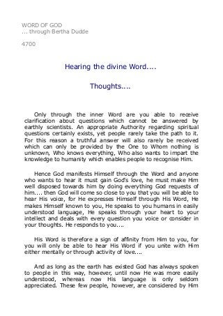 WORD OF GOD
... through Bertha Dudde
4700
Hearing the divine Word....
Thoughts....
Only through the inner Word are you able to receive
clarification about questions which cannot be answered by
earthly scientists. An appropriate Authority regarding spiritual
questions certainly exists, yet people rarely take the path to it.
For this reason a truthful answer will also rarely be received
which can only be provided by the One to Whom nothing is
unknown, Who knows everything, Who also wants to impart the
knowledge to humanity which enables people to recognise Him.
Hence God manifests Himself through the Word and anyone
who wants to hear it must gain God's love, he must make Him
well disposed towards him by doing everything God requests of
him.... then God will come so close to you that you will be able to
hear His voice, for He expresses Himself through His Word, He
makes Himself known to you, He speaks to you humans in easily
understood language, He speaks through your heart to your
intellect and deals with every question you voice or consider in
your thoughts. He responds to you....
His Word is therefore a sign of affinity from Him to you, for
you will only be able to hear His Word if you unite with Him
either mentally or through activity of love....
And as long as the earth has existed God has always spoken
to people in this way, however, until now He was more easily
understood, whereas now His language is only seldom
appreciated. These few people, however, are considered by Him
 
