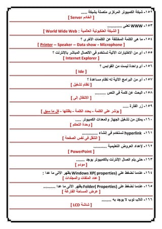 ١٥٢ - شبكة الكمبیوتر المركزى متصلة بشبكة ..... 
[ Server [ الخادم 
تعنى ............ WWW -١٥٣ 
[ World Wide Web : [ الشبكة العنكبوتیة العالمیة 
١٥٤ - ما هى الكلمة المختلفة عن الكلمات الأخرى ؟ 
[ Printer – Speaker – Data show - Microphone ] 
١٥٥ - أى من الاختیارات الآتیة تستخدم فى الاتصال المباشر بالإنترنت ؟ 
[ Internet Explorer ] 
١٥٦ - أى واحدة لیست من القوابس ؟ 
[ Ide ] 
١٥٧ - أى من البرامج الآتیة له نظام مساعدة ؟ 
[ نظام تشغیل ] 
١٥٨ - البحث عن كلمة فى النص ......... 
[ الانتقال إلى ] 
١٥٩ - زر الفأرة ..... 
[ یؤشر على الكلمة - یحدد الكلمة - یظللها - كل ما سبق ] 
١٦٠ - یمكن من تشغیل الجهاز والمعدات الكمبیوتر ..... 
[ وحدة التحكم ] 
تستخدم فى إنشاء ............. hyperlink -١٦١ 
[ التنقل فى نفس الصفحة ] 
١٦٢ - لإعداد العروض التعلیمیة ........... 
[ PowerPoint ] 
١٦٣ - حتى یتم اتصال الإنترنت بالكمبیوتر یوجد ....... 
[ مودم ] 
یظهر الآتى ما عدا : Windows XP( properties) ١٦٤ - عندما نضغط على 
[ عدد الملفات والمجلدات ] 
یظهر الآتى ما عدا .......... Folder( Properties) ١٦٥ - عندما نضغط على 
[ عرض المساحة الفارغة ] 
١٦٦ - اللاب توب لا یوجد به ........ 
[ LCD [ شاشة 
 