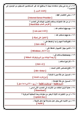 ١٨٢ - أى مما یلى یمكن استخدامه بحیث لا یستطیع أحد غیر المستخدمین المسجلین من الوصول إلى 
الحاسوب ؟ 
[ كلمات المرور ] 
: ISP ١٨٣ - معنى الاختصار 
[ Internet Server Provider ] 
١٨٤ - أى من هذه المكونات یستخدم لتخزین البیانات فى الحاسب ؟ 
[ Hard Disk [ القرص الصلب 
تستخدم عند : sign up -١٨٥ 
[ إنشاء إیمیل جدید ] 
تستخدم عند : sign in -١٨٦ 
[ الدخول على إیمیلك ] 
١٨٧ - لفتح قائمة المهام ( ابدأ ) نضغط على : 
[ Ctrl + ESC ] 
١٨٨ - لتأمین جهاز الكمبیوتر نضغط على : 
[ Windows شعار + L ] 
یستخدم فى : Gateway -١٨٩ 
[ ترجمة البیانات بین البروتوكولات المختلفة ] 
١٩٠ - للتراجع نستخدم : 
[ Ctrl + Z ] 
١٩١ - لفتح خصائص الكائن المحدد : 
[ Alt + Enter ] 
١٩٢ - المسئول عن دقة صورة الشاشة : 
[ نوع كارت الشاشة ] 
١٩٣ - المسئول عن دقة الطباعة : 
[ نوع الطابعة – نوع كارت الطابعة – أ ، ب – لا شىء مما سبق ] 
١٩٤ - عملیة تنزیل الملفات من الإنترنت إلى الحاسب الآلى تسمى : 
[ Download ] 
١٩٥ - أى من الاختیارات الآتیة لا یعتبر من مكونات وحدة المعالجة المركزیة ؟ 
[ system bus ] 
١٩٦ - من الأشیاء التى یمكن عمل مشاركة لها داخل الشبكة : 
[ الطابعة ] 
 