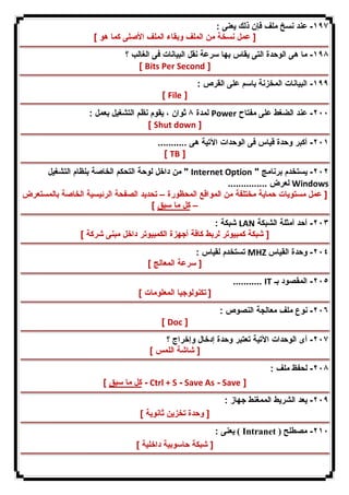 ١٩٧ - عند نسخ ملف فإن ذلك یعنى : 
[ عمل نسخة من الملف وبقاء الملف الأصلى كما هو ] 
١٩٨ - ما هى الوحدة التى یقاس بها سرعة نقل البیانات فى الغالب ؟ 
[ Bits Per Second ] 
١٩٩ - البیانات المخزنة باسم على القرص : 
[ File ] 
لمدة ٨ ثوان ، یقوم نظم التشغیل بعمل : Power ٢٠٠ - عند الضغط على مفتاح 
[ Shut down ] 
٢٠١ - أكبر وحدة قیاس فى الوحدات الآتیة هى ........... 
[ TB ] 
من داخل لوحة التحكم الخاصة بنظام التشغیل " Internet Option " ٢٠٢ - یستخدم برنامج 
لعرض ............... Windows 
[ عمل مستویات حمایة مختلفة من المواقع المحظورة – تحدید الصفحة الرئیسیة الخاصة بالمستعرض 
– كل ما سبق ] 
شبكة : LAN ٢٠٣ - أحد أمثلة الشبكة 
[ شبكة كمبیوتر لربط كافة أجهزة الكمبیوتر داخل مبنى شركة ] 
تستخدم لقیاس : MHZ ٢٠٤ - وحدة القیاس 
[ سرعة المعالج ] 
........... IT ٢٠٥ - المقصود بـ 
[ تكنولوجیا المعلومات ] 
٢٠٦ - نوع ملف معالجة النصوص : 
[ Doc ] 
٢٠٧ - أى الوحدات الآتیة تعتبر وحدة إدخال وإخراج ؟ 
[ شاشة اللمس ] 
٢٠٨ - لحفظ ملف : 
كل ما سبق ] - Ctrl + S - Save As - Save ] 
٢٠٩ - یعد الشریط الممغنط جهاز : 
[ وحدة تخزین ثانویة ] 
یعنى : ( Intranet ) ٢١٠ - مصطلح 
[ شبكة حاسوبیة داخلیة ] 
 