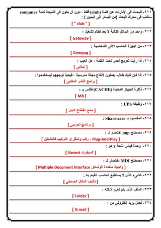 computer فقط ، دون أن یكون فى النتیجة كلمة (club) ٢١١ - للبحـث فى الإنترنت عن كلمة 
سأكتب فى محرك البحث (من الیسار إلى الیمین ) : 
[ " club " ] 
٢١٢ - واحد من البدائل التالیة لا یعد نظام تشغیل : 
[ Gateway ] 
٢١٣ - من أجهزة الحاسب الآلى الشخصیة : 
[ Compaq ] 
٢١٤ - إذا رأیت تعریج أحمر تحت الكلمة ، هل العیب : 
[ إملائى ] 
٢١٥ - إذا كان لدیك طلاب یعملون لإنتاج مجلة مدرسیة ، فیحبذ توجههم لیستخدموا : 
[ برامج النشر المكتبى ] 
تقاس بـ : (CACHE) ٢١٦ - ذاكرة الجهاز المخبأة 
[ MB ] 
: UPS ٢١٧ - وظیفة 
[ مانع انقطاع التیار ] 
: Shareware ٢١٨ - المقصود بـ 
[ برنامج تجریبى ] 
اختصار لـ : pnp ٢١٩ - مصطلح 
ركّب وشغّل أو التركیب فالتشغیل ] ، Plug-And-Play ] 
هو : x ٢٢٠ - وحدة قیاس أشعة 
[ Sievert [ السیفرت 
اختصار لـ : MDI ٢٢١ - مصطلح 
[ Multiple Document Interface [ واجهة متعددة الوشائق 
٢٢٢ - الشىء الذى لا یستطیع الحاسب القیام به : 
[ تألیف المقال الصحفى ] 
٢٢٣ - الملف الذى یتم تغییر شكله : 
[ Folder ] 
٢٢٤ - لعمل برید إلكترونى من : 
[ G mail ] 
 