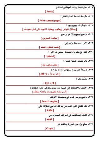 ٢٢٥ - لعمل قاعدة بیانات للموظفین نستخدم : 
[ Acess ] 
٢٢٦ - لطباعة الصفحة الحالیة نختار : 
[ Print current page ] 
؟ processor ٢٢٧ - ما وظیفة 
[ یستقبل الأوامر ویعالجها ویعطینا نتائجها على شكل معلومات ] 
هو برنامج : Notepad ٢٢٨ - برنامج 
[ معالجة النصوص ] 
یؤدى إلى : Format ٢٢٩ - الأمر 
[ حذف المحتوى نهائیا ] 
٢٣٠ - عند رفع ملف من الكمبیوتر یسمى هذا الأمر : 
[ Upload ] 
٢٣١ - یلزم لتشغیل الجهاز تحمیل : 
[ نظام تشغیل واحد ] 
تكون : BCC ٢٣٢ - الرسالة التى یتم إرسالها كـ 
فقط ] To [ غیر مرئیة لـ 
٢٣٣ - لحذف ملف : 
[ Ctrl + F4 ] 
٢٣٤ - الأفضل أولا للحفاظ على الجهاز من الفیروسات قبل تنزیل الملفات : 
[ أنزل مضاد للفیروسات وأحدثه بانتظام ] 
٢٣٥ - برنامج یعرض لك مواقع وصفحات الإنترنت : 
[ Search engine ] 
٢٣٦ - عند انقطاع التیار الكهربائى یتم فقد البرامج المخزنة على : 
[ RAM ] 
٢٣٧ - الشبكة المستخدمة فى الهواتف المحمولة هى : 
[ WAP ] 
٢٣٨ - لقطع جزء من الصورة یستخدم أمر : 
[ Crope ] 
 