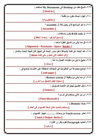 نستخدم : My Documents إلى Desktop ٢٣٩ - لنسخ ملف من 
[ Send to ] 
٢٤٠ - الهارد دیسك مكون من تقنیة : 
[ مغناطیسیة ] 
؟ assembly ٢٤١ - ما هو البرنامج الذى یحول لغة ال 
[ Assembler ] 
یخزن باستخدام : BAR code ٢٤٢ - ال 
[ ماسح الباركود ، وحدات الحفظ ] 
٢٤٣ - كل مما یأتى من تنسیق الفقرة ماعدا : 
[ Alignment – Punctuate – Space - Border ] 
داخل محرر البحث فى الجهاز فإن نتیجة البحث ستشمل : Work ٢٤٤ - عند البحث عن كلمة 
[ Work [ كل الملفات التى تحتوى على كلمة 
٢٤٥ - جمیع ما یلى من مكونات الجدول ما عدا : 
[ مستند ] 
٢٤٦ - لوضع مجموعة من المعلومات فى المجالات المختلفة على الإنترنت توضع فى : 
[ web pages ] 
: Restore system ٢٤٧ - أى مما یأتى من وظیفة ال 
[ استعادة نظام التشغیل مرة أخرى ] 
٢٤٨ - داخل الإكسیل لجعل كل الأعمدة تتساویان : 
[ Coulme ] 
٢٤٩ - أى من الآتى یستخدم فى الرسم ؟ 
[ Paint Microsoft ] 
بـ : Domain ٢٥٠ - یعرف 
[ یستخدم لتحدید مكان شبكة الكمبیوتر فى العالم ] 
من وحدات ............ لجهاز الكمبیوتر : Touch screen ٢٥١ - تعتبر 
[ Input / Output device ] 
نقوم بنقر زر الفأرة : Paragraph ٢٥٢ - لتحدید 
[ مرتین ] 
 