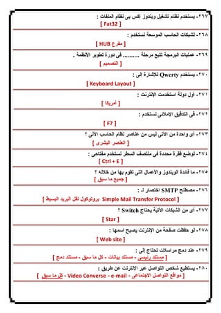 ٢٦٧ - یستخدم نظام تشغیل ویندوز إكس بى نظام الملفات : 
[ Fat32 ] 
٢٦٨ - لشبكات الحاسب الموسعة نستخدم : 
[ HUB [ مفرع 
٢٦٩ - عملیات البرمجة تتبع مرحلة .......... فى دورة تطویر الأنظمة . 
[ التصمیم ] 
للإشارة إلى : Qwerty ٢٧٠ - یستخدم 
[ Keyboard Layout ] 
٢٧١ - أول دولة استخدمت الإنترنت : 
[ أمریكا ] 
٢٧٢ - فى التدقیق الإملائى نستخدم : 
[ F7 ] 
٢٧٣ - أى واحدة من الآتى لیس من عناصر نظام الحاسب الآلى ؟ 
[ العنصر البشرى ] 
٢٧٤ - لوضع فقرة محددة فى منتصف السطر نستخدم مفتاحى : 
[ Ctrl + E ] 
٢٧٥ - ما فائدة الویندوز والأعمال التى تقوم بها من خلاله ؟ 
[ جمیع ما سبق ] 
اختصار لـ : SMTP ٢٧٦ - مصطلح 
بروتوكول نقل البرید البسیط ] Simple Mail Transfer Protocol ] 
؟ Switch ٢٧٧ - أى من الشبكات الآتیة یحتاج 
[ Star ] 
٢٧٨ - لو حفظت صفحة من الإنترنت یصبح اسمها : 
[ Web site ] 
٢٧٩ - عند دمج مراسلات تحتاج إلى : 
[ مستند رئیسى - مستند بیانات - كل ما سبق - مستند دمج ] 
٢٨٠ - یستطیع شخص التواصل عبر الإنترنت عن طریق : 
كل ما سبق ] - Video Converse - e-mail - [ مواقع التواصل الاجتماعى 
 