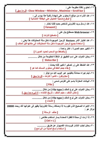 ١٦ - تحتوى نافذة مفتوحة على : 
كل ما سبق ] - Close Window – Minimize , Maximize – Scroll bar ] 
١٧ - عند الشراء من موقع لا یحتوى على شهادة رقمیة هذا یؤدى إلى : 
[ الوقوع ضحیة الاحتیال على البطاقة الائتمانیة ] 
١٨ - عند إرسال برید إلكترونى لشخص جدید فإننا نختار : 
[ Forward ] 
مصطلح یدل على : Web browser -١٩ 
[ متصفح إنترنت ] 
للرموز الموجودة داخل سلة المحذوفات هذا یعنى : Restore ٢٠ - عند اختیار الأمر 
[ استعادة جمیع الرموز الموجودة داخل سلة المحذوفات إلى مكانها قبل الحذف ] 
٢١ - لتغییر حجم الصورة : اختر واحدة : 
[ بالضغط مع السحب لحدود الصورة ] 
٢٢ - یمكن التعرف على اسم التطبیق أو النافذة المفتوحة من خلال ............ 
[ Status Bar ] 
٢٣ - عند الضغط على زر تصغیر / تكبیر فإنه یحدث : 
[ بقاء جحم الخط فى محتوى المستند كما هو ] 
٢٤ - لیتم إجراء محادثة بالفیدیو عبر الویب لابد من توفر : 
[ میكروفون - كامیرا إنترنت - كل ما سبق ] 
٢٥ - البیانات المخزنة باسم على القرص تسمى : 
[ File ] 
من خلال ............. ( File type ) ٢٦ - یمكن التعرف على نوع الملف 
[ مكان الملف - حجم الملف - تاریخ الإنشاء - لا شىء مما سبق ] 
من خلال ............. ( File type ) ٢٧ - یمكن التعرف على نوع الملف 
[ الامتداد ] 
٢٨ - الإجراء الصحیح الذى تقوم به إذا وصلتك رسالة إلكترونیة یظهر فى عنوانها أنك ربحت 20000 
دولار هو : 
[ حذف الرسالة ] 
٢٩ - إذا أردت أن محاذاة للفقرة المحددة یسار تستخدم مفتاحى : 
[ Ctrl + L ] 
٣٠ - یمكن تجنب انتشار فیروسات الكمبیوتر عن طریق ............ 
[ استخدام نسخ أصلیة من البرامج ] 
 