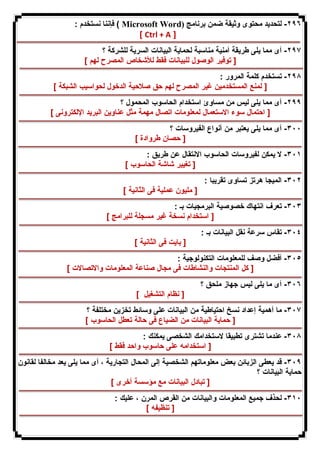 فإننا نستخدم : ( Microsoft Word) ٢٩٦ - لتحدید محتوى وثیقة ضمن برنامج 
[ Ctrl + A ] 
٢٩٧ - أى مما یلى طریقة أمنیة مناسبة لحمایة البیانات السریة للشركة ؟ 
[ توفیر الوصول للبیانات فقط للأشخاص المصرح لهم ] 
٢٩٨ - تستخدم كلمة المرور : 
[ لمنع المستخدمین غیر المصرح لهم حق صلاحیة الدخول لحواسیب الشبكة ] 
٢٩٩ - أى مما یلى لیس من مساوئ استخدام الحاسوب المحمول ؟ 
[ احتمال سوء الاستعمال لمعلومات اتصال مهمة مثل عناوین البرید الإلكترونى ] 
٣٠٠ - أى مما یلى یعتبر من أنواع الفیروسات ؟ 
[ حصان طروادة ] 
٣٠١ - لا یمكن لفیروسات الحاسوب الانتقال عن طریق : 
[ تغییر شاشة الحاسوب ] 
٣٠٢ - المیجا هرتز تساوى تقریبا : 
[ ملیون عملیة فى الثانیة ] 
٣٠٣ - تعرف انتهاك خصوصیة البرمجیات بـ : 
[ استخدام نسخة غیر مسجلة للبرامج ] 
٣٠٤ - تقاس سرعة نقل البیانات بـ : 
[ بایت فى الثانیة ] 
٣٠٥ - أفضل وصف للمعلومات التكنولوجیة : 
[ كل المنتجات والنشاطات فى مجال صناعة المعلومات والاتصالات ] 
٣٠٦ - أى ما یلى لیس جهاز ملحق ؟ 
[ نظام التشغیل ] 
٣٠٧ - ما أهمیة إعداد نسخ احتیاطیة من البیانات على وسائط تخزین مختلفة ؟ 
[ حمایة البیانات من الضیاع فى حالة تعطل الحاسوب ] 
٣٠٨ - عندما تشترى تطبیقا لاستخدامك الشخصى یمكنك : 
[ استخدامه على حاسوب واحد فقط ] 
٣٠٩ - قد یعطى الزبائن بعض معلوماتهم الشخصیة إلى المحال التجاریة ، أى مما یلى یعد مخالفا لقانون 
حمایة البیانات ؟ 
[ تبادل البیانات مع مؤسسة أخرى ] 
٣١٠ - لحذف جمیع المعلومات والبیانات من القرص المرن ، علیك : 
[ تنظیفه ] 
 