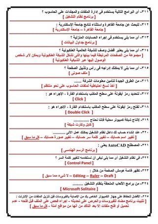 ٣١١ - أى البرامج التالیة یستخدم فى إدارة الملفات والمجلدات على الحاسوب ؟ 
[ برنامج نظام التشغیل ] 
٣١٢ - للبحث عن جامعة القاهرة واستثناء نتائج جامعة الإسكندریة : 
[ جامعة القاهرة – جامعة الإسكندریة ] 
٣١٣ - أى مما یلى یستخدم فى إجراء الحسابات المنزلیة ؟ 
[ برنامج جداول البیانات ] 
٣١٤ - أى مما یلى یعتبر أفضل وصف للشبكة العالمیة العنكبوتیة ؟ 
[ مجموعة من الصفحات المرتبطة فیما بینها والتى تشكل الشبكة العنكبوتیة ویمكن لأى شخص 
الوصول إلیها عبر الشبكیة العنكبوتیة ] 
٣١٥ - أى مما یلى لا یمكنك إدراجه فى رأس وتذییل الصفحة ؟ 
[ ملف صوتى ] 
٣١٦ - من الطرق الجیدة لتأمین معلومات الشركة ...... 
[ أخذ نسخ احتیاطیة لملفات الحاسوب على نحو منتظم ] 
٣١٧ - لتحدید رمز أیقونة على سطح المكتب باستخدام الفأرة ، الإجراء هو : 
[ Click ] 
٣١٨ - لفتح رمز أیقونة على سطح المكتب باستخدام الفأرة ، الإجراء هو : 
[ Double Click ] 
٣١٩ - لإنتاج شبكة كمبیوتر محلیة فإننا نحتاج .............. 
[ كابل وكارت شبكة ] 
٣٢٠ - عند إنشاء حساب لك داخل نظام التشغیل یمكنك عمل الآتى ........... 
[ تغییر اسم حسابك – تغییر كلمة سر حسابك – تغییر صورة حسابك – كل ما سبق ] 
یعنى : AutoCAD ٣٢١ - المصطلح 
[ برنامج الرسم الهندسى ] 
٣٢٢ - فى نظام التشغیل أى مما یلى نبغى أن نستخدمه لتغییر كلمة السر ؟ 
[ Control Panel ] 
٣٢٣ - تظهر قائمة هومش الصفحة من خلال : 
لا شىء مما سبق ] – Editing – Ruler – Draft ] 
٣٢٤ - من برامج الألعاب الملحقة بنظام التشغیل ......... 
[ Microsoft Solitaire ] 
٣٢٥ - الأفضل للحفاظ على جهاز الكمبیوتر الخاص بك من الإصابة بالفیروسات قبل تنزیل الملفات من الإنترنت : 
[ تثبیت برنامج مضاد للفیروسات والحرص على تحدیثه - إجراء فحص على الملف قبل فتحه - عدم 
تحمیل أو فتح ملفات إلا بعد التأكد من أنها من مواقع آمنة - كل ما سبق ] 
 