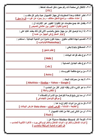 ٣٤١ - الانتقال إلى صفحة ذات رقم معین داخل المستند نضغط : 
[ F5 ] 
٣٤٢ - تعتبر الملفات وحدة المحتویات فى جهاز الكمبیوتر حیث یشیر كل ملف بـ : 
[ امتداد مختلف - برنامج تشغیل مختلف - رمز یمیزه عن غیره - كل ما سبق ] 
٣٤٣ - یفضل عند جمع معلومات عن إنفلونزا الطیور عبر الإنترنت أن : 
[ نضع إنفلونزا الطیور بین علامتى تنصیص ] 
٣٤٤ - إذا أردنا توصیل أكثر من جهاز ملحق بالحاسب الآلى فإن ذلك یعتمد غالبا على : 
[ توفر المخارج فى الجهاز من عدمه ] 
٣٤٥ - لتصمیم شهادة لطالب متفوق ، بحیث تكون متمیزة من الناحیة الجمالیة ، نستخدم : 
فوتوشوب ] Photoshop ] 
یعنى : Unix ٣٤٦ - المصطلح 
[ نظام تشغیل ] 
٣٤٧ - نوع ملف قواعد البیانات : 
[ Mdb ] 
٣٤٨ - نوع ملف الجداول الحسابیة : 
[ xls ] 
٣٤٩ - من برامج مكافحة الفیروسات : 
[ Avira ] 
٣٥٠ - لا یعد من محركات البحث : 
[ AltaVista – Firefox – Yahoo – Google ] 
٣٥١ - ما هو الشىء الذى یتقنه البشر أكثر من الحاسب ؟ 
[ الإتقان والدقة ] 
٣٥٢ - أى مما یلى یتیح فرصة للتواصل مع الأسرة والأصدقاء ؟ 
[ مواقع التواصل الاجتماعى ] 
٣٥٣ - كل ما یلى من أدوات الإخراج ما عدا : 
عارض البیانات ] Data show - [ الطابعة - الشاشة - القرص الصلب 
٣٥٤ - أى من التالى لیس لغة من لغات الكمبیوتر ؟ 
[ Flash ] 
مسئولة عن : Mother Board ٣٥٥ - اللوحة الأم 
[ أدوات الإدخال والإخراج - أدوات الإدخال والإخراج والكى بورد - الذاكرة الثانویة للحاسب - 
كل الاجزاء المادیة المرتبطة بالحاسب ] 
 