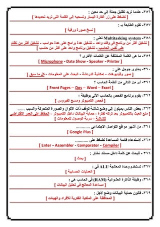 ٣٥٦ - عندما ترید تظلیل جملة إلى حد معین : 
[ تضغط على زر الفارة الیسار وتسحبه إلى الكلمة التى ترید تحدیدها ] 
٣٥٧ - تقوم الطابعة بـ : 
[ نسخ صورة ورقیة ] 
تعنى : Multitasking system -٣٥٨ 
[ تشغیل أكثر من برنامج فى وقت واحد - تشغیل عدة برامج على عدة حواسب - تشغیل أكثر من نظام 
على نفس الحاسب - تشغیل برنامج واحد على أكثر من حاسب ] 
٣٥٩ - ما هى الكلمة المختلفة عن الكلمات الأخرى ؟ 
[ Microphone - Date Show - Speaker - Printer ] 
٣٦٠ - یحتوى جوجل على : 
[ صور وفیدیوهات - إمكانیة الدردشة - البحث على المعلومات - كل ما سبق ] 
٣٦١ - أى من التالى من أنظمة الحاسب ؟ 
[ Front Pages – Dos – Word – Excel ] 
٣٦٢ - یقوم برنامج الفحص بالحاسب الآلى بوظیفة : 
[ فحص الكمبیوتر ومسح الفیروس ] 
٣٦٣ - بعض الناس یمیلون إلى وضع شاشة توقف ذات الألوان والصورة المتحركة والسبب ...... 
[ منع العبث بالكمبیوتر بعد تركه لفترة - حمایة البیانات داخل الكمبیوتر - الحفاظ على العمر الافتراضى 
للشاشة - سریة الوصول للمعلومات ] 
٣٦٤ - من أشهر مواقع التواصل الاجتماعى ............ 
[ Google Plus ] 
٣٦٥ - لاستدعاء قائمة المساعدة نضغط على ........... 
[ Enter - Assembler - Comparator - Compiler ] 
٣٦٦ - للبحث عن كلمة داخل مستند نختار : 
[ بحث ] 
فى : ALU ٣٦٧ - تستخدم وحدة المعالجة 
[ العملیات الحسابیة ] 
فى الحاسب هى : (RAM) ٣٦٨ - وظیفة الذاكرة العشوائیة 
[ مساعدة المعالج فى تحلیل البیانات ] 
٣٦٩ - قانون حمایة البیانات وضع لأجل : 
[ المحافظة على الملكیة الفكریة للأفراد والهیئات ] 
 