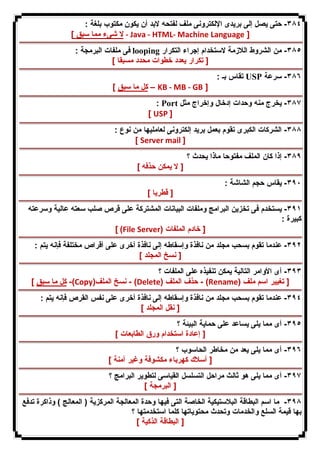 ٣٨٤ - حتى یصل إلى بریدى الإلكترونى ملف لفتحه لابد أن یكون مكتوب بلغة : 
لا شىء مما سبق ] - Java - HTML- Machine Language ] 
فى ملفات البرمجة : looping ٣٨٥ - من الشروط اللازمة لاستخدام إجراء التكرار 
[ تكرار یعدد خطوات محدد مسبقا ] 
تقاس بـ : USP ٣٨٦ - سرعة 
كل ما سبق ] – KB - MB - GB ] 
: Port ٣٨٧ - یخرج منه وحدات إدخال وإخراج مثل 
[ USP ] 
٣٨٨ - الشركات الكبرى تقوم بعمل برید إلكترونى لعاملیها من نوع : 
[ Server mail ] 
٣٨٩ - إذا كان الملف مفتوحا ماذا یحدث ؟ 
[ لا یمكن حذفه ] 
٣٩٠ - یقاس حجم الشاشة : 
[ قطریا ] 
٣٩١ - یستخدم فى تخزین البرامج وملفات البیانات المشتركة على قرص صلب سعته عالیة وسرعته 
كبیرة : 
[ (File Server) [ خادم الملفات 
٣٩٢ - عندما تقوم بسحب مجلد من نافذة وإسقاطه إلى نافذة أخرى على أقراص مختلفة فإنه یتم : 
[ نسخ المجلد ] 
٣٩٣ - أى الأوامر التالیة یمكن تنفیذه على الملفات ؟ 
كل ما سبق ] -(Copy) نسخ الملف - (Delete) حذف الملف - (Rename) [ تغییر اسم ملف 
٣٩٤ - عندما تقوم بسحب مجلد من نافذة وإسقاطه إلى نافذة أخرى على نفس القرص فإنه یتم : 
[ نقل المجلد ] 
٣٩٥ - أى مما یلى یساعد على حمایة البیئة ؟ 
[ إعادة استخدام ورق الطابعات ] 
٣٩٦ - أى مما یلى یعد من مخاطر الحاسوب ؟ 
[ أسلاك كهرباء مكشوفة وغیر آمنة ] 
٣٩٧ - أى مما یلى هو ثالث مراحل التسلسل القیاسى لتطویر البرامج ؟ 
[ البرمجة ] 
٣٩٨ - ما اسم البطاقة البلاستیكیة الخاصة التى فیها وحدة المعالجة المركزیة ( المعالج ) وذاكرة تدفع 
بها قیمة السلع والخدمات وتحدث محتویاتها كلما استخدمتها ؟ 
[ البطاقة الذكیة ] 
 