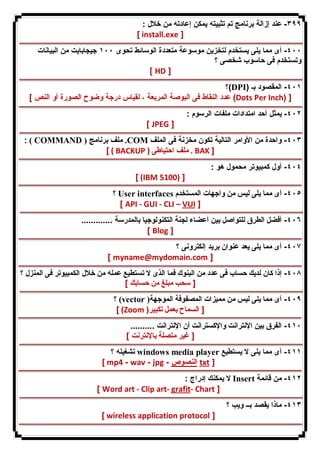 ٣٩٩ - عند إزالة برنامج تم تثبیته یمكن إعادته من خلال : 
[ install.exe ] 
٤٠٠ - أى مما یلى یستخدم لتخزین موسوعة متعددة الوسائط تحوى ١٠٠ جیجابایت من البیانات 
وتستخدم فى حاسوب شخصى ؟ 
[ HD ] 
؟(DPI) ٤٠١ - المقصود بـ 
عدد النقاط فى البوصة المربعة ، لقیاس درجة وضوح الصورة أو النص ] (Dots Per Inch) ] 
٤٠٢ - یمثل أحد امتدادات ملفات الرسوم : 
[ JPEG ] 
: ( COMMAND ) ملف برنامج .COM ٤٠٣ - واحدة من الأوامر التالیة تكون مخزنة فى الملف 
[ ( BACKUP ) ملف احتیاطى . BAK ] 
٤٠٤ - أول كمبیوتر محمول هو : 
[ (IBM 5100) ] 
؟ User interfaces ٤٠٥ - أى مما یلى لیس من واجهات المستخدم 
[ API - GUI - CLI – VUI ] 
٤٠٦ - أفضل الطرق للتواصل بین أعضاء لجنة التكنولوجیا بالمدرسة ............. 
[ Blog ] 
٤٠٧ - أى مما یلى یعد عنوان برید إلكترونى ؟ 
[ myname@mydomain.com ] 
٤٠٨ - إذا كان لدیك حساب فى عدد من البنوك فما الذى لا تستطیع عمله من خلال الكمبیوتر فى المنزل ؟ 
[ سحب مبلغ من حسابك ] 
؟ (vector ) ٤٠٩ - أى مما یلى لیس من ممیزات المصفوفة الموجهة 
[ (Zoom ) [ السماح بعمل تكبیر 
٤١٠ - الفرق بین الإنترانت والإكسترانت أن الإنترانت .......... 
[ غیر متصلة بالإنترنت ] 
تشغیله ؟ windows media player ٤١١ - أى مما یلى لا یستطیع 
[ mp4 - wav - jpg - النصوص txt ] 
لا یمكنك إدراج : Insert ٤١٢ - من قائمة 
[ Word art - Clip art- grafit- Chart ] 
٤١٣ - ماذا یقصد بــ ویب ؟ 
[ wireless application protocol ] 
 
