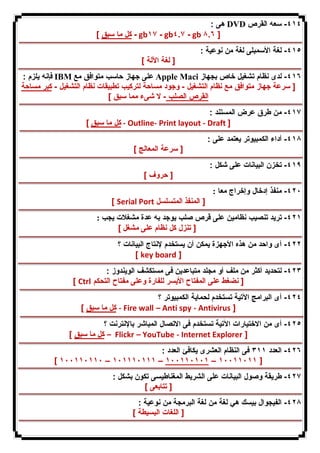 هى : DVD ٤١٤ - سعه القرص 
كل ما سبق ] - gb١٧ - gb٤.٧ - gb ٨.٦ ] 
٤١٥ - لغة الأسمبلى لغة من نوعیة : 
[ لغة الآلة ] 
فإنه یلزم : IBM على جهاز حاسب متوافق مع Apple Maci ٤١٦ - لدى نظام تشغیل خاص بجهاز 
[ سرعة جهاز متوافق مع نظام التشغیل - وجود مساحة لتركیب تطبیقات نظام التشغیل - كبر مساحة 
القرص الصلب - لا شىء مما سبق ] 
٤١٧ - من طرق عرض المستند : 
كل ما سبق ] - Outline- Print layout - Draft ] 
٤١٨ - أداء الكمبیوتر یعتمد على : 
[ سرعة المعالج ] 
٤١٩ - تخزن البیانات على شكل : 
[ حروف ] 
٤٢٠ - منفذ إدخال وإخراج معا : 
[ Serial Port [ المنفذ المتسلسل 
٤٢١ - ترید تنصیب نظامین على قرص صلب یوجد به عدة مشغلات یجب : 
[ تنزل كل نظام على مشغل ] 
٤٢٢ - أى واحد من هذه الأجهزة یمكن أن یستخدم لإنتاج البیانات ؟ 
[ key board ] 
٤٢٣ - لتحدید أكثر من ملف أو مجلد متباعدین فى مستكشف الویندوز : 
[ Ctrl [ نضغط على المفتاح الأیسر للفارة وعلى مفتاح التحكم 
٤٢٤ - أى البرامج الآتیة تستخدم لحمایة الكمبیوتر ؟ 
كل ما سبق ] - Fire wall – Anti spy - Antivirus ] 
٤٢٥ - أى من الاختیارات الآتیة تستخدم فى الاتصال المباشر بالإنترنت ؟ 
كل ما سبق ] – Flickr – YouTube - Internet Explorer ] 
٤٢٦ - العدد ٣١١ فى النظام العشرى یكافئ العدد : 
[ ١٠٠١١٠١١٠ – ١٠١١١٠١١١ – ١٠٠١١٠١٠١ – ١٠٠١١٠١١ ] 
٤٢٧ - طریقة وصول البیانات على الشریط المغناطیسى تكون بشكل : 
[ تتابعى ] 
٤٢٨ - الفیجوال بیسك هي لغة من لغة البرمجة من نوعیة : 
[ اللغات البسیطة ] 
 