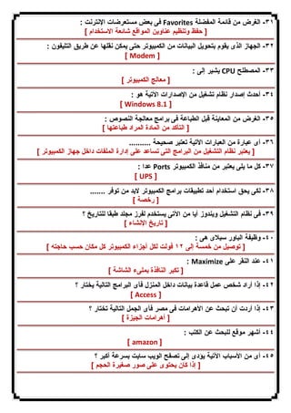 فى بعض مستعرضات الإنترنت : Favorites ٣١ - الغرض من قائمة المفضلة 
[ حفظ وتنظیم عناوین المواقع شائعة الاستخدام ] 
٣٢ - الجهاز الذى یقوم بتحویل البیانات من الكمبیوتر حتى یمكن نقلها عن طریق التلیفون : 
[ Modem ] 
یشیر إلى : CPU ٣٣ - المصطلح 
[ معالج الكمبیوتر ] 
٣٤ - أحدث إصدار نظام تشغیل من الإصدارات الآتیة هو : 
[ Windows 8.1 ] 
٣٥ - الغرض من المعاینة قبل الطباعة فى برامج معالجة النصوص : 
[ التأكد من المادة المراد طباعتها ] 
٣٦ - أى عبارة من العبارات الآتیة تعتبر صحیحة .......... 
[ یعتبر نظام التشغیل من البرامج التى تساعد على إدارة الملفات داخل جهاز الكمبیوتر ] 
عدا : Ports ٣٧ - كل ما یلى یعتبر من منافذ الكمبیوتر 
[ UPS ] 
٣٨ - لكى یحق استخدام أحد تطبیقات برامج الكمبیوتر لابد من توفر ....... 
[ رخصة ] 
٣٩ - فى نظام التشغیل ویندوز أیا من الآتى یستخدم لفرز مجلد طبقا للتاریخ ؟ 
[ تاریخ الإنشاء ] 
٤٠ - وظیفة الباور سبلاى هى : 
[ توصیل من خمسة إلى ١٢ فولت لكل أجزاء الكمبیوتر كل مكان حسب حاجته ] 
: Maximize ٤١ - عند النقر على 
[ تكبر النافذة بملىء الشاشة ] 
٤٢ - إذا أراد شخص عمل قاعدة بیانات داخل المنزل فأى البرامج التالیة یختار ؟ 
[ Access ] 
٤٣ - إذا أردت أن تبحث عن الأهرامات فى مصر فأى الجمل التالیة تختار ؟ 
[ أهرامات الجیزة ] 
٤٤ - أشهر موقع للبحث عن الكتب : 
[ amazon ] 
٤٥ - أى من الأسباب الآتیة یؤدى إلى تصفح الویب سایت بسرعة أكبر ؟ 
[ إذا كان یحتوى على صور صغیرة الحجم ] 
 
