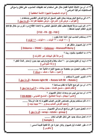 ٤٢٩ - أى من الأمثلة التالیة أفضل مثال على استخدام أحد تطبیقات الحاسوب على نطاق واسع فى 
المستشفیات لمراقبة المرضى ؟ 
[ أدوات تشخیصیة كأجهزة الأشعة المقطعیة ] 
٤٣٠ - فى برنامج الباوربوینت یمكن تغییر تنسیق شرائح العرض التقدیمى باستخدام : 
[ القوالب - عرض فارز الشرائح - عرض تخطیط القراءة - كل ما سبق ] 
DVD تعطب نظام التشغیل الخاص به لإعادة الإقلاع مره أخرى من خلال Dell ٤٣١ - لاب توب ماركة 
لتنزیل النظام الجدید نضغط : 
[ F12 - F9 - F8 - F10 ] 
٤٣٢ - یستخدم الحاسب تیارا ثابتا عادة یكون : 
١١٠ فولت - ٢٢ فولت - ٥٠ فولت - ١٢ فولت ] ] 
٤٣٣ - أول كمبیوتر متنقل هو : 
[ Osborne – ENIAC – Colossus - Atanasoff-Berry ] 
٤٣٤ - ما المقصود بالباود ریت ؟ 
[ سرعة نقل البیانات عبر الإنترنت ] 
٤٣٥ - ترید أن تطبع جدول من ٢٠ صف بخط واضح وترتیب جید بدون ازدحام . فماذا تفعل ؟ 
[ إزالة الحواشى ] 
من جمیع الأجزاء التالیة عدا ...... ........ Table ٤٣٦ - یتكون الجدول من 
[ عمود – خلیة – صف – مستند ] 
٤٣٧ - لتدویر الصورة نستخدم : 
كل ما سبق ] - Rotate right 90 - Rotate left 90 - Rotate ] 
٤٣٨ - أى من البرامج الآتیة له نظام مساعدة ؟ 
[ نظام تشغیل - منسق كلمات - جدول بیانات – لا شىء مما سبق ] 
٤٣٩ - أى مما یلى لیس من وحدات إدخال الكمبیوتر ؟ 
[ CD-ROM - [ كامیرا دیجتال - لوحة المفاتیح - الماسح الضوئى 
٤٤٠ - قام مستخدم بعرض خصائص القرص الصلب فظهرت له هذه الرسالة ....... 
[ حجم القرص الصلب یساوى ٣٢٠ جیجا بایت ] 
٤٤١ - لتعدیل صورة على برنامج الرسم فى الكمبیوتر ....... ... 
كل ما سبق ] - wrap - rotate - group ] 
٤٤٢ - لعمل مستند جدید على شكل القوالب نختار ....... 
[ Sample ] 
٤٤٣ - طور العلماء أول كمبیوتر وكان عبارة عن آلة فلكیة قدیمة تسمى : 
[ أباكوس ] 
 