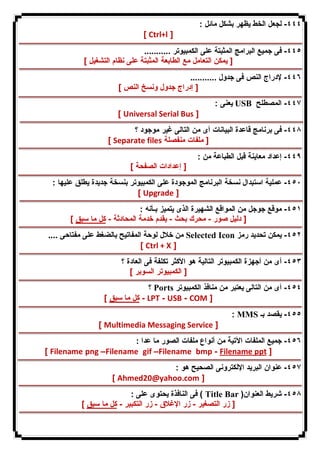٤٤٤ - لجعل الخط یظهر بشكل مائل : 
[ Ctrl+l ] 
٤٤٥ - فى جمیع البرامج المثبتة على الكمبیوتر ........... 
[ یمكن التعامل مع الطابعة المثبتة على نظام التشغیل ] 
٤٤٦ - لإدراج النص فى جدول ........... 
[ إدراج جدول ونسخ النص ] 
یعنى : USB ٤٤٧ - المصطلح 
[ Universal Serial Bus ] 
٤٤٨ - فى برنامج قاعدة البیانات أى من التالى غیر موجود ؟ 
[ Separate files [ ملفات منفصلة 
٤٤٩ - إعداد معاینة قبل الطباعة من : 
[ إعدادات الصفحة ] 
٤٥٠ - عملیة استبدال نسخة البرنامج الموجودة على الكمبیوتر بنسخة جدیدة یطلق علیها : 
[ Upgrade ] 
٤٥١ - موقع جوجل من المواقع الشهیرة الذى یتمیز بـأنه : 
[ دلیل صور - محرك بحث - یقدم خدمة المحادثة - كل ما سبق ] 
من خلال لوحة المفاتیح بالضغط على مفتاحى .... Selected Icon ٤٥٢ - یمكن تحدید رمز 
[ Ctrl + X ] 
٤٥٣ - أى من أجهزة الكمبیوتر التالیة هو الأكثر تكلفة فى العادة ؟ 
[ الكمبیوتر السوبر ] 
؟ Ports ٤٥٤ - أى من التالى یعتبر من منافذ الكمبیوتر 
كل ما سبق ] - LPT - USB - COM ] 
: MMS ٤٥٥ - یقصد بـ 
[ Multimedia Messaging Service ] 
٤٥٦ - جمیع الملفات الآتیة من أنواع ملفات الصور ما عدا : 
[ Filename png –Filename gif –Filename bmp - Filename ppt ] 
٤٥٧ - عنوان البرید الإلكترونى الصحیح هو : 
[ Ahmed20@yahoo.com ] 
فى النافذة یحتوى على : ( Title Bar ) ٤٥٨ - شریط العنوان 
[ زر التصغیر - زر الإغلاق - زر التكبیر - كل ما سبق ] 
 