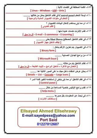 ٤٥٩ - الكلمة المختلفة فى الكلمات الآتیة : 
[ Linux - Windows - USP - Unix ] 
فى نظام التشغیل یمكن من خلالها ......... Control panel ٤٦٠ - لوحة التحكم 
[ التحكم فى مكونات الكمبیوتر المادیة والبرمجیة ] 
٤٦١ - أى مما یلى یستخدم لإدخال البیانات للكمبیوتر ؟ 
[ القلم الضوئى ] 
٤٦٢ - تقدم الإنترنت خدمات عدیدة منها : 
كل ما سبق ] - E-mail - E-commerce - E-Learning ] 
یعنى ............ Shut Down ٤٦٣ - فى نظام التشغیل المصطلح 
[ إیقاف تشغیل جهاز الكمبیوتر ] 
٤٦٤ - فى الكمبیوتر یتم تخزین الأرقام بشكل : 
[ Binary form ] 
٤٦٥ - من برامج الجداول الحسابیة ......... 
[ Microsoft Excel ] 
٤٦٦ - نظام التشغیل یتم من خلاله ....... 
[ التعامل مع الذاكرة – تشغیل البرامج – تثبیت الطابعة – كل ما سبق ] 
٤٦٧ - یمكن عرض الملفات داخل مجلد ما على الصور التالیة عدا ........ 
[ Details – List – Cascade – Large icons ] 
٤٦٨ - فى نظم التشغیل أى مما یلى ینبغى أن نستخدمه لتغییر كلمة السر ؟ 
[ Control panel ] 
٤٦٩ - تقدم برامج الأوفیس خاصیة المساعدة من خلال ......... 
[ help menu ] 
٤٧٠ - كى نبحث عن المعلومات بكل صورها ........... 
[ مستكشف الإنترنت ] 
Ellsayed Ahmed Ellsehrawy 
E-mail:sayedpsss@yahoo.com 
Port Said 
01227012607 
 