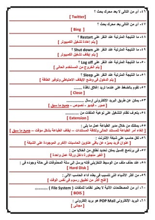 ٤٦ - أى من التالى لا یعد محرك بحث ؟ 
[ Twitter] 
٤٧ - أى من التالى یعد محرك بحث ؟ 
[ Bing ] 
؟ Restart ٤٨ - ما النتیجة المترتبة عند النقر على 
[ یتم إعادة تشغیل الكمبیوتر ] 
؟ Shut down ٤٩ - ما النتیجة المترتبة عند النقر على 
[ یتم إیقاف تشغیل الكمبیوتر ] 
؟ Log off ٥٠ - ما النتیجة المترتبة عند النقر على 
[ یتم الخروج من المستخدم الحالى ] 
؟ Sleep ٥١ - ما النتیجة المترتبة عند النقر على 
[ یتم الدخول فى وضع الإیقاف الاحتیاطى وتوفیر الطاقة ] 
٥٢ - تقوم بالضغط على عندما ترید إغلاق نافذة ....... 
[ Close ] 
٥٣ - یمكن عن طریق البرید الإلكترونى إرسال ............... 
[ صور - فیدیو - نصوص - جمیع ما سبق ] 
٥٤ - یتعرف نظام التشغیل على نوعیة الملفات من ... ........ 
[ Extension ] 
٥٥ - یمكنك من خلال مدیر الطباعة عمل ما یلى : 
[ إلغاء أمر الطباعة للمستند الحالى ولكافة المستندات – إیقاف الطباعة بشكل مؤقت – جمیع ما سبق ] 
٥٦ - لكل حاسب على شبكة الإنترنت : 
[ عنوان فرید یمیزه عن باقى عناوین الحاسبات الأخرى الموجودة على الشبكة ] 
٥٧ - فى برنامج إكسیل یمكن تحدید نطاق من الخلایا من : 
[ الغیر متجاورة داخل ورقة عمل واحدة ] 
٥٨ - عند حذف ملف من الوسیط التخزینى فإنه یرسل إلى سلة المحذوفات فى حالة وجوده فى : 
[ Hard Disk ] 
٥٩ - من أكثر الأشیاء التى تتسبب فى بطء أداء الحاسب الآلى : 
[ فتح أكثر من تطبیق رسوم فى نفس الوقت ] 
........... ( File System ) ٦٠ - أى من المصطلحات الآتیة لا یعتبر نظاما للملفات 
[ BOIS ] 
هو برید إلكترونى : POP Mail ٦١ - البرید الإلكترونى 
[ مجانى ] 
 