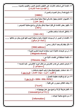 ٦٢ - الخدمة التى تستخدم الإنترنت على التلیفون لتحمیل الصور والفیدیو والصوت .......... 
مزوّد خدمة الإنترنت ] ISP ] 
٦٣ - تتیح خدمة رسائل الصوت والصورة : 
[ MMS ] 
٦٤ - الكمبیوتر المتصل بجهاز خادم فى شبكة محلیة یعرف باسم ......... 
[ جهاز عمیل ] 
٦٥ - إظهار بعض الكلمات فى فقرة معینة بشكل مائل فى برنامج معالجة النصوص : 
[ الخط ] 
٦٦ - لإغلاق المستند نستخدم مفتاحى : 
[ Ctrl + F4 ] 
٦٧ - الكلمات أو الصور أو الرسومات الدلیلیة وعنوان صفحة الویب كلها طرق یمكن من خلالها ....... 
[ البحث عن مواقع ] 
رقم وحید لا یتكرر یسمى : Nic ٦٨ - لكل 
[ MAC address ] 
٦٩ - أى من الوحدات التالیة لا یتم استخدامه كوحدة تخزین ثانویة ؟ 
[ Magnetic drums] 
٧٠ - الكلمة المختلفة فى الكلمات الآتیة هى : 
[ Filename .mpg ] 
٧١ - تعرض شخص إلى تعدى إلكترونى من خلال البرید الإلكترونى ، فبما تنصحه ؟ 
[ مسحها فورا ] 
یمكن ترتیب المهام باستخدام : Out Look ٧٢ - عند استخدام 
[ التقویم – البرید – جهات الاتصال – كل ما سبق ] 
٧٣ - من أنواع تقنیات خطوط الاتصال : 
كل ما سبق ] – ISDN – IDSL- PSTN ] 
٧٤ - یعتمد الفلاش میمورى على تقنیة : 
[ ضوئیة ] 
له : Setup ٧٥ - أفضل طریقة لإزالة برنامج سبق عمل 
[ Uninstall [ إزالة البرنامج 
٧٦ - من نتائج معالجة البیانات : 
[ Information ] 
 