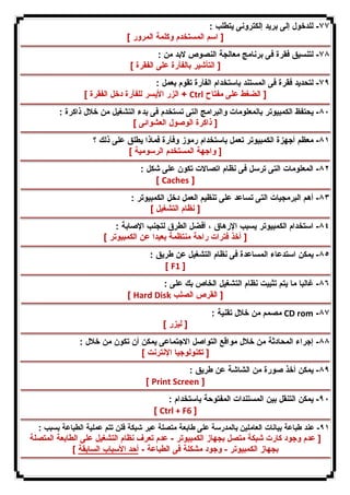 ٧٧ - للدخول إلى برید إلكترونى یتطلب : 
[ اسم المستخدم وكلمة المرور ] 
٧٨ - لتنسیق فقرة فى برنامج معالجة النصوص لابد من : 
[ التأشیر بالفأرة على الفقرة ] 
٧٩ - لتحدید فقرة فى المستند باستخدام الفأرة تقوم بعمل : 
الزر الأیسر للفأرة دخل الفقرة ] + Ctrl [ الضغط على مفتاح 
٨٠ - یحتفظ الكمبیوتر بالمعلومات والبرامج التى تستخدم فى بدء التشغیل من خلال ذاكرة : 
[ ذاكرة الوصول العشوائى ] 
٨١ - معظم أجهزة الكمبیوتر تعمل باستخدام رموز وفأرة فماذا یطلق على ذلك ؟ 
[ واجهة المستخدم الرسومیة ] 
٨٢ - المعلومات التى ترسل فى نظام اتصالات تكون على شكل : 
[ Caches ] 
٨٣ - أهم البرمجیات التى تساعد على تنظیم العمل دخل الكمبیوتر : 
[ نظام التشغیل ] 
٨٤ - استخدام الكمبیوتر یسبب الإرهاق ، أفضل الطرق لتجنب الإصابة : 
[ أخذ فترات راحة منتظمة بعیدا عن الكمبیوتر ] 
٨٥ - یمكن استدعاء المساعدة فى نظام التشغیل عن طریق : 
[ F1 ] 
٨٦ - غالبا ما یتم تثبیت نظام التشغیل الخاص بك على : 
[ Hard Disk [ القرص الصلب 
مصمم من خلال تقنیة : CD rom -٨٧ 
[ لیزر ] 
٨٨ - إجراء المحادثة من خلال مواقع التواصل الاجتماعى یمكن أن تكون من خلال : 
[ تكنولوجیا الإنترنت ] 
٨٩ - یمكن أخذ صورة من الشاشة عن طریق : 
[ Print Screen ] 
٩٠ - یمكن التنقل بین المستندات المفتوحة باستخدام : 
[ Ctrl + F6 ] 
٩١ - عند طباعة بیانات العاملین بالمدرسة على طابعة متصلة عبر شبكة فلن تتم عملیة الطباعة بسبب : 
[ عدم وجود كارت شبكة متصل بجهاز الكمبیوتر - عدم تعرف نظام التشغیل على الطابعة المتصلة 
بجهاز الكمبیوتر - وجود مشكلة فى الطباعة - أحد الأسباب السابقة ] 
 