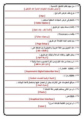 ١٢٢ - من مهام نظام التشغیل الأساسیة : 
[ عرض معلومات المكونات المادیة عند التشغیل ] 
١٢٣ - نوع ملف عارض الشرائح : 
[ Ppt ] 
١٢٤ - للتحكم فى عرض المجلدات المخفیة نستخدم : 
[ Folder Option ] 
١٢٥ - لإنشاء مستند جدید عن طریق : 
[ Ctrl + N - [ قائمة ملف 
: Freeware ١٢٦ - یقصد بـ 
[ برمجیات مجانیة ] 
١٢٧ - یتم تحدید اتجاه الطباعة عن طریق : 
[ Page Setup ] 
١٢٨ - عند التحویل بین اللغة العربیة والإنجلیزیة یتم الضغط على : 
[ Alt + Shift ] 
١٢٩ - یمكن إظهار وإخفاء الساعة والوقت عن طریق : 
[ شریط المهام ] 
١٣٠ - أى واحدة من هذه الأنواع من ذاكرة الحاسوب دائمة وثابتة ؟ 
[ ذاكرة القراءة فقط ] 
اختصار لـ : ADSL -١٣١ 
[ Asymmetric Digital Subscriber line ] 
رمز لـ : ISDN -١٣٢ 
[ الشبكة الرقمیة للخدمات المتكاملة ] 
١٣٣ - مواقع المعلومات على الإنترنت یمكن أن تحصل علیها باستعمال قاعدة البیانات : 
[ محرك البحث ] 
١٣٤ - أى من التالى یستخدم لقیاس دقة الشاشة ؟ 
[ Pixels ] 
تعنى : GUI -١٣٥ 
[ Graphical User Interface ] 
١٣٦ - أى نوع من الطابعة طباعته أسرع ؟ 
[ Laser ] 
 