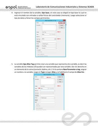 Laboratorio de Comunicaciones Industriales y Sistemas SCADA
4. Ingresar el nombre de la variable, tipo base, en este caso se elegirá el tipo base la cual no
está vinculado con entradas o salida físicas del controlador (memoria). Luego seleccionar el
tipo de datos y llenar los campos pertinentes.
5. La variable tipo Alias Tag permite crear una variable que representa otra variable, es decir las
variables de los módulos I/O pueden ser representados por otra variable. Dar clic derecho en
un elemento de la rutina (contacto, bobina, etc.). En la ventana New Parameter o tag, asignar
un nombre a la variable, luego en Type escoger Alias y se habilitará el campo de Alias For.
 