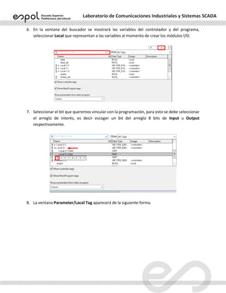 Laboratorio de Comunicaciones Industriales y Sistemas SCADA
6. En la ventana del buscador se mostrará las variables del controlador y del programa,
seleccionar Local que representan a las variables al momento de crear los módulos I/O.
7. Seleccionar el bit que queremos vincular con la programación, para esto se debe seleccionar
el arreglo de interés, es decir escoger un bit del arreglo 8 bits de Input u Output
respectivamente.
8. La ventana Parameter/Local Tag aparecerá de la siguiente forma.
 