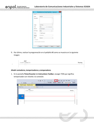 Laboratorio de Comunicaciones Industriales y Sistemas SCADA
9. Por último, realizar la programación en el peldaño #0 como se muestra en la siguiente
imagen.
Añadir contadores, temporizadores y comparadores
1. En la pestaña Timer/Counter de Instructions Toolbar, escoger TON que significa
temporizador con retardo a la conexión.
 