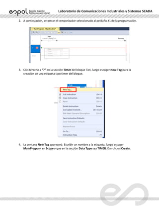 Laboratorio de Comunicaciones Industriales y Sistemas SCADA
2. A continuación, arrastrar el temporizador seleccionado al peldaño #1 de la programación.
3. Clic derecho a “?” en la sección Timer del bloque Ton, luego escoger New Tag para la
creación de una etiqueta tipo timer del bloque.
4. La ventana New Tag aparecerá. Escribir un nombre a la etiqueta, luego escoger
MainProgram en Scope y que en la sección Data Type sea TIMER. Dar clic en Create.
 