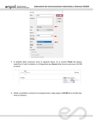 Laboratorio de Comunicaciones Industriales y Sistemas SCADA
5. El peldaño debe mostrarse como la siguiente figura. En la sección Preset del bloque,
especificar el valor (unidades en milisegundos) que Accum debe alcanzar para que el bit DN
se active.
6. Añadir un peldaño y contacto en la programación, luego asignar el bit DN de la variable tipo
timer al contacto.
 