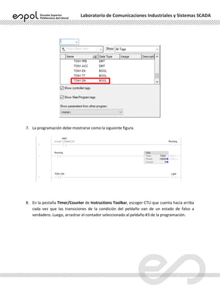 Laboratorio de Comunicaciones Industriales y Sistemas SCADA
7. La programación debe mostrarse como la siguiente figura.
8. En la pestaña Timer/Counter de Instructions Toolbar, escoger CTU que cuenta hacia arriba
cada vez que las transiciones de la condición del peldaño van de un estado de falso a
verdadero. Luego, arrastrar el contador seleccionado al peldaño #3 de la programación.
 