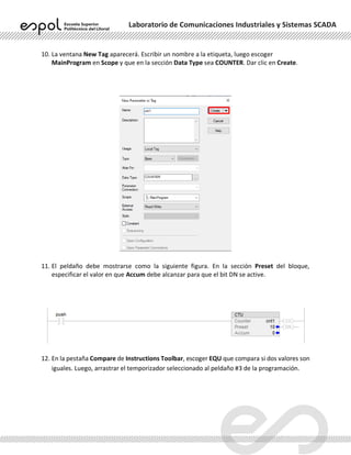 Laboratorio de Comunicaciones Industriales y Sistemas SCADA
10. La ventana New Tag aparecerá. Escribir un nombre a la etiqueta, luego escoger
MainProgram en Scope y que en la sección Data Type sea COUNTER. Dar clic en Create.
11. El peldaño debe mostrarse como la siguiente figura. En la sección Preset del bloque,
especificar el valor en que Accum debe alcanzar para que el bit DN se active.
12. En la pestaña Compare de Instructions Toolbar, escoger EQU que compara si dos valores son
iguales. Luego, arrastrar el temporizador seleccionado al peldaño #3 de la programación.
 