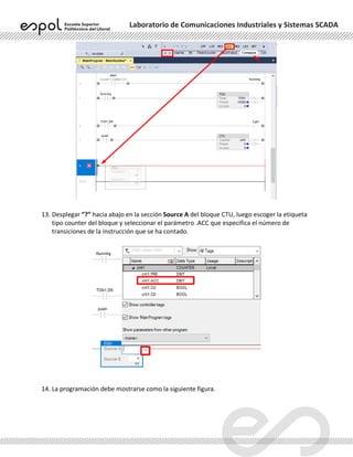 Laboratorio de Comunicaciones Industriales y Sistemas SCADA
13. Desplegar “?” hacia abajo en la sección Source A del bloque CTU, luego escoger la etiqueta
tipo counter del bloque y seleccionar el parámetro .ACC que especifica el número de
transiciones de la instrucción que se ha contado.
14. La programación debe mostrarse como la siguiente figura.
 