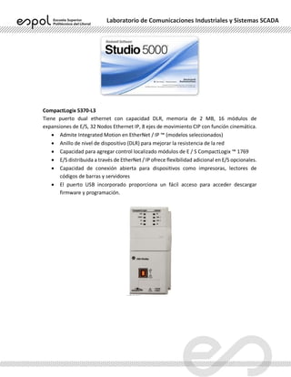 Laboratorio de Comunicaciones Industriales y Sistemas SCADA
CompactLogix 5370-L3
Tiene puerto dual ethernet con capacidad DLR, memoria de 2 MB, 16 módulos de
expansiones de E/S, 32 Nodos Ethernet IP, 8 ejes de movimiento CIP con función cinemática.
• Admite Integrated Motion en EtherNet / IP ™ (modelos seleccionados)
• Anillo de nivel de dispositivo (DLR) para mejorar la resistencia de la red
• Capacidad para agregar control localizado módulos de E / S CompactLogix ™ 1769
• E/S distribuida a través de EtherNet / IP ofrece flexibilidad adicional en E/S opcionales.
• Capacidad de conexión abierta para dispositivos como impresoras, lectores de
códigos de barras y servidores
• El puerto USB incorporado proporciona un fácil acceso para acceder descargar
firmware y programación.
 