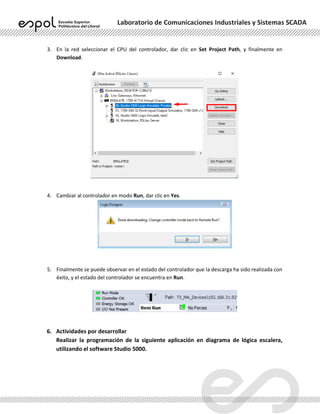 Laboratorio de Comunicaciones Industriales y Sistemas SCADA
3. En la red seleccionar el CPU del controlador, dar clic en Set Project Path, y finalmente en
Download.
4. Cambiar al controlador en modo Run, dar clic en Yes.
5. Finalmente se puede observar en el estado del controlador que la descarga ha sido realizada con
éxito, y el estado del controlador se encuentra en Run.
6. Actividades por desarrollar
Realizar la programación de la siguiente aplicación en diagrama de lógica escalera,
utilizando el software Studio 5000.
 