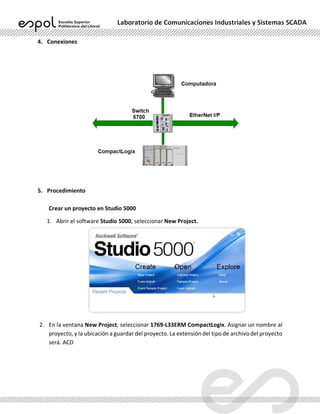 Laboratorio de Comunicaciones Industriales y Sistemas SCADA
4. Conexiones
5. Procedimiento
Crear un proyecto en Studio 5000
1. Abrir el software Studio 5000, seleccionar New Project.
2. En la ventana New Project, seleccionar 1769-L33ERM CompactLogix. Asignar un nombre al
proyecto, y la ubicación a guardar del proyecto. La extensión del tipo de archivo del proyecto
será. ACD
 
