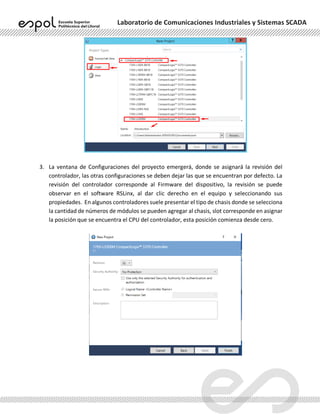 Laboratorio de Comunicaciones Industriales y Sistemas SCADA
3. La ventana de Configuraciones del proyecto emergerá, donde se asignará la revisión del
controlador, las otras configuraciones se deben dejar las que se encuentran por defecto. La
revisión del controlador corresponde al Firmware del dispositivo, la revisión se puede
observar en el software RSLinx, al dar clic derecho en el equipo y seleccionando sus
propiedades. En algunos controladores suele presentar el tipo de chasis donde se selecciona
la cantidad de números de módulos se pueden agregar al chasis, slot corresponde en asignar
la posición que se encuentra el CPU del controlador, esta posición comienza desde cero.
 