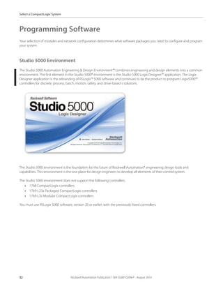 32 Rockwell Automation Publication 1769-SG001Q-EN-P - August 2014
Select a CompactLogix System
Programming Software
Your selection of modules and network configuration determines what software packages you need to configure and program
your system.
Studio 5000 Environment
The Studio 5000 Automation Engineering & Design Environment™ combines engineering and design elements into a common
environment. The first element in the Studio 5000® environment is the Studio 5000 Logix Designer™ application. The Logix
Designer application is the rebranding of RSLogix™ 5000 software and continues to be the product to program Logix5000™
controllers for discrete, process, batch, motion, safety, and drive-based s solutions.
The Studio 5000 environment is the foundation for the future of Rockwell Automation® engineering design tools and
capabilities. This environment is the one place for design engineers to develop all elements of their control system.
The Studio 5000 environment does not support the following controllers.
• 1768 CompactLogix controllers
• 1769-L23x Packaged CompactLogix controllers
• 1769-L3x Modular CompactLogix controllers
You must use RSLogix 5000 software, version 20 or earlier, with the previously listed controllers.
 