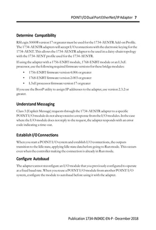 POINTI/ODualPortEtherNet/IPAdapter 7
Publication 1734-IN040C-EN-P-December2018
Determine Compatibility
RSLogix5000®version17orgreatermustbeusedforthe1734-AENTRAdd-onProfile.
The1734-AENTR adapterswillacceptI/Oconnectionswiththeelectronickeyingforthe
1734-AENT.This allows the1734-AENTR adapter to be used in a daisy-chain topology
with the 1734-AENTprofile used for the 1734-AENTR.
Ifusing the adapter with a1756-ENBTmodule, 1768-ENBTmodule or an L3xE
processor,usethefollowingrequiredfirmwareversionsforthesebridgemodules:
• 1756-ENBTfirmwareversion4.006 orgreater
• 1768-ENBTfirmwareversion2.003 orgreater
• L3xEprocessorfirmwareversion17orgreater
Ifyouuse the BootP utility to assign IP addresses totheadapter,use version 2.3.2 or
greater.
Understand Messaging
Class 3 (Explicit Message) requests through the1734-AENTR adapter to aspecific
POINTI/OmoduledonotalwaysreceivearesponsefromtheI/Omodules.Inthecase
wheretheI/O module does not reply to therequest,the adapter responds with an error
code indicating a time-out.
EstablishI/OConnections
When youstart aPOINTI/O systemand establish I/Oconnections,theoutputs
transitionto the Idlestate,applying Idle statedatabefore going to Run mode.This occurs
even when thecontroller making the connection is already in Run mode.
Configure Autobaud
The adaptercannot reconfigure an I/O module thatyoupreviouslyconfiguredto operate
at a fixed baud rate.When youreuse aPOINT I/O modulefromanother POINT I/O
system,configure the module to autobaud before using it with the adapter.
 