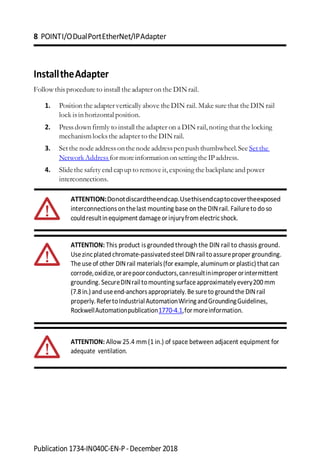 8 POINTI/ODualPortEtherNet/IPAdapter
Publication 1734-IN040C-EN-P-December 2018
InstalltheAdapter
Follow this procedure to install the adapter on the DINrail.
1. Position the adapter vertically above the DIN rail. Make sure that the DIN rail
lock is in horizontal position.
2. Press down firmly to install the adapter on a DIN rail,noting that the locking
mechanismlocks the adapter to the DINrail.
3. Setthe node addressonthenode addresspenpush thumbwheel.See Set the
NetworkAddress for moreinformation on setting the IPaddress.
4. Slidethe safety end capup to remove it,exposing the backplane and power
interconnections.
ATTENTION:Donotdiscardtheendcap.Usethisendcaptocovertheexposed
interconnections onthelast mounting base on the DINrail. Failureto do so
couldresultinequipment damageorinjuryfrom electricshock.
ATTENTION: This product is grounded through the DIN rail to chassis ground.
Usezincplated chromate-passivatedsteel DINrail toassureproper grounding.
The use of other DINrail materials(for example,aluminumor plastic)that can
corrode,oxidize,orarepoorconductors,canresultinimproperorintermittent
grounding.SecureDINrailtomountingsurfaceapproximatelyevery200mm
(7.8in.)and useend-anchorsappropriately.Be sureto groundthe DINrail
properly.RefertoIndustrialAutomationWiringandGroundingGuidelines,
RockwellAutomationpublication1770-4.1,formoreinformation.
ATTENTION: Allow 25.4 mm(1 in.) of space between adjacent equipment for
adequate ventilation.
 