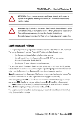 POINTI/ODualPortEtherNet/IPAdapter 9
Publication 1734-IN040C-EN-P-December2018
ATTENTION: Do not remove or replace an Adapter Module while power is
applied.Interruptionofthebackplanecanresultinunintentional operationor
machine motion.
WARNING: If you connect or disconnect the communications cable with power
applied to this module or any device on the network, an electrical arc can occur.
This could cause an explosion in hazardous locationinstallations.
Besurethat powerisremoved ortheareaisnonhazardousbefore proceeding.
SettheNetworkAddress
The adapter ships with the pen push thumbwheel switches set to 999 and DHCP enabled.
Youcan set the network Internet Protocol (IP) address in the following ways:
• Usethe pen push thumbwheel switches on the adapter.
• Use a Dynamic Host Configuration Protocol (DHCP) server,such as
Rockwell AutomationBootP/DHCP.
• RetrievetheIPaddressfromnonvolatilememory.
The adapter reads thethumbwheel switches first to determine if the switches are set to a
valid number.Youset the node address using the3-positionpen pushthumbwheelswitch
using a pen tip.Press the + or - buttons with apen tip to change the number.
Note:Press a pen tip into the center of the button cross,perpendicular to the button.You
only need a small amount of force to pressthe button (approximately 2N).
Validsettings range from001…254.When youuse the thumbwheel to assign an address
and set it to 001,theadapter gateway addressis set to 0.0.0.0.and the subnet mask is
255.255.255.0.When youusethethumbwheelto assign an addressand set it between
002...254,theadaptergateway addressissetto192.168.1.1.
The adapter doesnot haveahost name assigned,or useany Domain NameSystemwhen
usingthe thumbwheel settings.
 