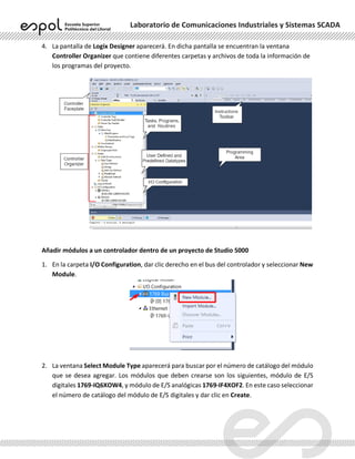 Laboratorio de Comunicaciones Industriales y Sistemas SCADA
4. La pantalla de Logix Designer aparecerá. En dicha pantalla se encuentran la ventana
Controller Organizer que contiene diferentes carpetas y archivos de toda la información de
los programas del proyecto.
Añadir módulos a un controlador dentro de un proyecto de Studio 5000
1. En la carpeta I/O Configuration, dar clic derecho en el bus del controlador y seleccionar New
Module.
2. La ventana Select Module Type aparecerá para buscar por el número de catálogo del módulo
que se desea agregar. Los módulos que deben crearse son los siguientes, módulo de E/S
digitales 1769-IQ6XOW4, y módulo de E/S analógicas 1769-IF4XOF2. En este caso seleccionar
el número de catálogo del módulo de E/S digitales y dar clic en Create.
 