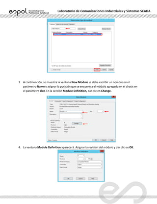 Laboratorio de Comunicaciones Industriales y Sistemas SCADA
3. A continuación, se muestra la ventana New Module se debe escribir un nombre en el
parámetro Name y asignar la posición que se encuentra el módulo agregado en el chasis en
el parámetro slot. En la sección Module Definition, dar clic en Change.
4. La ventana Module Definition aparecerá. Asignar la revisión del módulo y dar clic en OK.
 