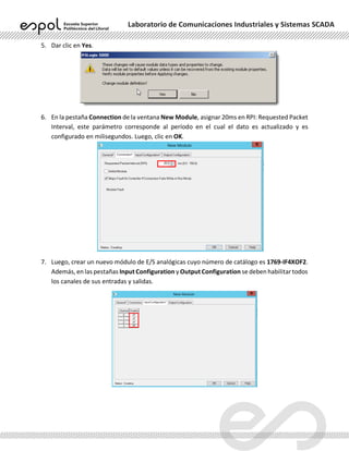Laboratorio de Comunicaciones Industriales y Sistemas SCADA
5. Dar clic en Yes.
6. En la pestaña Connection de la ventana New Module, asignar 20ms en RPI: Requested Packet
Interval, este parámetro corresponde al período en el cual el dato es actualizado y es
configurado en milisegundos. Luego, clic en OK.
7. Luego, crear un nuevo módulo de E/S analógicas cuyo número de catálogo es 1769-IF4XOF2.
Además, en las pestañas Input Configuration y Output Configuration se deben habilitar todos
los canales de sus entradas y salidas.
 