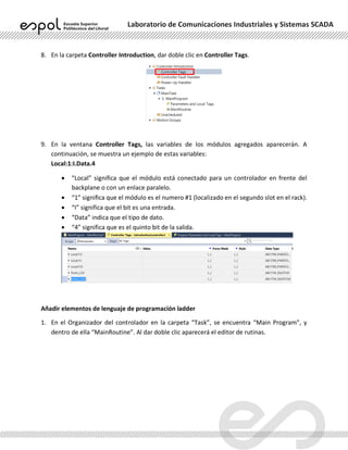 Laboratorio de Comunicaciones Industriales y Sistemas SCADA
8. En la carpeta Controller Introduction, dar doble clic en Controller Tags.
9. En la ventana Controller Tags, las variables de los módulos agregados aparecerán. A
continuación, se muestra un ejemplo de estas variables:
Local:1:I.Data.4
• “Local” significa que el módulo está conectado para un controlador en frente del
backplane o con un enlace paralelo.
• “1” significa que el módulo es el numero #1 (localizado en el segundo slot en el rack).
• “I” significa que el bit es una entrada.
• “Data” indica que el tipo de dato.
• “4” significa que es el quinto bit de la salida.
Añadir elementos de lenguaje de programación ladder
1. En el Organizador del controlador en la carpeta “Task”, se encuentra “Main Program”, y
dentro de ella “MainRoutine”. Al dar doble clic aparecerá el editor de rutinas.
 