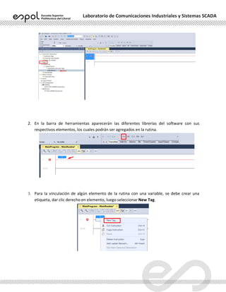 Laboratorio de Comunicaciones Industriales y Sistemas SCADA
2. En la barra de herramientas aparecerán las diferentes librerías del software con sus
respectivos elementos, los cuales podrán ser agregados en la rutina.
3. Para la vinculación de algún elemento de la rutina con una variable, se debe crear una
etiqueta, dar clic derecho en elemento, luego seleccionar New Tag.
 