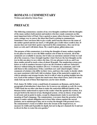 ROMAS 1 COMMETARY 
Written and edited by Glenn Pease 
PREFACE 
The following commentary consists of my own thoughts combined with the thoughts 
of the many authors both ancient and modern who have made comments on this 
most important letter of Paul. I have quoted so many others because I have found in 
each a unique way to convey the ideas that Paul is seeking to communicate. 
Sometimes I have not been able to give credit, and if anyone discovers the name of 
the author quoted and lets me know, I will gladly give credit where credit is due. If 
anyone does not want their quotes expressed in this commentary, they can let me 
know as well, and I will delete them. My e-mail is glenn_p86@yahoo.com 
The purpose of this commentary is to bring the thoughts of many authors together 
in one place in order to save the Bible student a lot of time in research. All of the 
comments are available to anyone, but it takes an enormous amount of time to read 
all of the resources. I have brought together what I feel are the best thoughts on the 
text in this one place to save others the time. It is my pleasure to do so, and I use 
these studies myself to teach a class of about 20 people. The numbering system uses 
letters as well as numbers because it gives me the freedom to add new material I 
discover without doing the numbers all over. I welcome any comments, and I will 
add them to this commentary if they contribute new and valued insight. I share 
comments of scholars who differ in their views, and leave the reader to decide which 
are most consistent with God's full revelation. Some of the material is copied as is 
with its mistakes and strange breaks, but it is still of value in getting insights into the 
text. Each of the authors I quote has much more than what is here, and so for more 
study look up each of those that impresses you for more details. 
Prof. James M. Stifler wrote a small book of comments on Romans, and he had a 
paragraph of introduction I share here, for it conveys my attitude as well. He wrote, 
“THIS book has no other aim than to make the somewhat difficult Epistle to the 
Romans better understood to report to the reader what the apostle has written. It is 
not put forth in the interest of any theological system ; it has no theory of any kind 
to advocate and no point to make, except by dispassionate study to ascertain the 
meaning of Paul's language. The commentator, even more than the preacher of the 
gospel, is under solemn obligation not to bear false witness against the sacred 
penman, not to misinterpret him, not to overlay his thought with personal views ; 
the commentator's work is to follow down the stream of the inspired text, to 
measure its width and if possible its depth, but not to dig new channels for it and not 
to divert its flow to water his own garden.” 
 