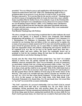 preached: In every thing by prayer and supplication with thanksgiving let your 
requests be made known unto God (Phil. 4:6). Thanksgiving ought to have a 
prominent place in our prayers: to say the least, it is due to God. As one of the 
Puritans expressed it, It is rent due Him for the mercies received. Thanksgiving is 
an effective means of strengthening faith, for it puts the heart into a more suitable 
frame to petition Him for further favors. It is conducive to joy in the Christian life: 
I thank my God upon every remembrance of you, always in every prayer of mine 
for you all making request with joy (Phil. 1:3-4). othing is more calculated to 
dispel a spirit of gloom from the soul than the cultivation of gratitude and praise. 
The same will cheer and encourage our fellow Christians. Piety is not commended 
by sadness and sourness. 
Paul Blended Thanksgiving with Petitions 
The above example is so far from being exceptional that it rather indicates the usual 
custom of the apostle. It is blessed to observe how frequently Paul blended 
thanksgiving with petitions. (Cf. 1 Corinthians 1:4; Ephesians 1:16; Colossians 1:3; 
1 Thessalonians 1:2; Philemon 4.) Remember that these examples have been 
recorded for our learning. Does not failure at this very point go far to explain why 
so many of our prayers remain unanswered? If we have not owned the goodness and 
grace of God for previous mercies, can we expect Him to continue bestowing them 
upon the ungrateful? Praise and petitions, thanksgiving and requests, should ever 
be conjoined (Col. 4:2). But we see here in the apostle much more than this— 
something nobler and more selfless. His heart was continually drawn out in 
gratitude to God for the wondrous things He had done for His people, and this 
emboldened him to seek further blessings for them. 
Second, note the One whom Paul invoked, termed here my God. It is indeed 
blessed to observe how the apostle regarded the Deity: not as an absolutely, 
infinitely removed, unrelated One. There was no formality, no sense of remoteness, 
no uncertainty: instead, God was a living and personal reality to him: my God. 
This was an avowal of covenant relationship. The grand covenant promise is I will 
be to them a God, and they shall be to me a people (Heb. 8:10), which looks back to 
Jeremiah 24:7; 31:33; they in turn have their roots in Genesis 17:7 and Exodus 6:7. 
On that ground Moses and the children of Israel sang on the farther shores of the 
Red Sea, The Lord is my strength and song, and he is become my salvation: he is 
my God (Ex. 15:2). For that reason David exclaimed, O God, thou art my God 
(Ps. 63:1). In like manner we find that Caleb (Josh. 14:8), Ruth (Ruth 1:16), 
ehemiah (ehemiah 6:14), Daniel (Dan. 9:4, 19) and Jonah (Jon. 2:6) owned Him 
as my God in avowal of the covenant relationship. 
My God: expressive of a personal relationship. God was Paul’s God by eternal 
election, having loved him with an everlasting love. He was Paul’s God by 
redemption, having purchased him with precious blood. He was his God by 
regenerating power, having communicated spiritual life to him and having stamped 
the divine image upon his heart, making him manifestly His own dear child. He was 
Paul’s God by personal choice, for when God was revealed to Paul and in him, Paul 
 